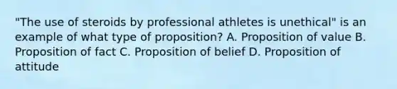 "The use of steroids by professional athletes is unethical" is an example of what type of proposition? A. Proposition of value B. Proposition of fact C. Proposition of belief D. Proposition of attitude