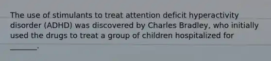 The use of stimulants to treat attention deficit hyperactivity disorder (ADHD) was discovered by Charles Bradley, who initially used the drugs to treat a group of children hospitalized for _______.