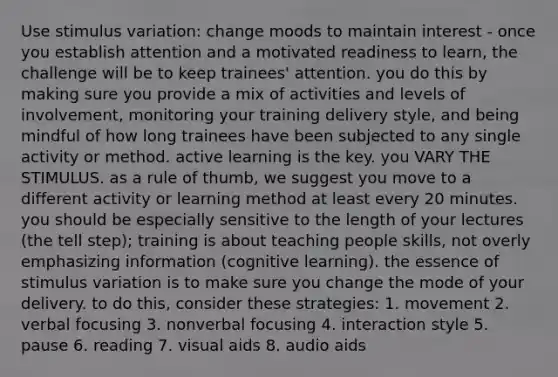 Use stimulus variation: change moods to maintain interest - once you establish attention and a motivated readiness to learn, the challenge will be to keep trainees' attention. you do this by making sure you provide a mix of activities and levels of involvement, monitoring your training delivery style, and being mindful of how long trainees have been subjected to any single activity or method. active learning is the key. you VARY THE STIMULUS. as a rule of thumb, we suggest you move to a different activity or learning method at least every 20 minutes. you should be especially sensitive to the length of your lectures (the tell step); training is about teaching people skills, not overly emphasizing information (cognitive learning). the essence of stimulus variation is to make sure you change the mode of your delivery. to do this, consider these strategies: 1. movement 2. verbal focusing 3. nonverbal focusing 4. interaction style 5. pause 6. reading 7. visual aids 8. audio aids