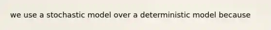 we use a stochastic model over a deterministic model because