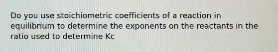 Do you use stoichiometric coefficients of a reaction in equilibrium to determine the exponents on the reactants in the ratio used to determine Kc