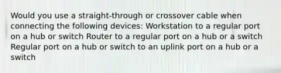 Would you use a straight-through or crossover cable when connecting the following devices: Workstation to a regular port on a hub or switch Router to a regular port on a hub or a switch Regular port on a hub or switch to an uplink port on a hub or a switch