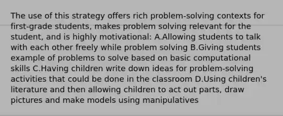 The use of this strategy offers rich problem-solving contexts for first-grade students, makes problem solving relevant for the student, and is highly motivational: A.Allowing students to talk with each other freely while problem solving B.Giving students example of problems to solve based on basic computational skills C.Having children write down ideas for problem-solving activities that could be done in the classroom D.Using children's literature and then allowing children to act out parts, draw pictures and make models using manipulatives