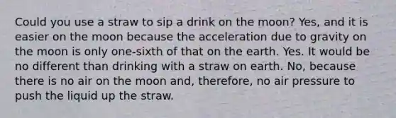 Could you use a straw to sip a drink on the moon? Yes, and it is easier on the moon because the acceleration due to gravity on the moon is only one-sixth of that on the earth. Yes. It would be no different than drinking with a straw on earth. No, because there is no air on the moon and, therefore, no air pressure to push the liquid up the straw.