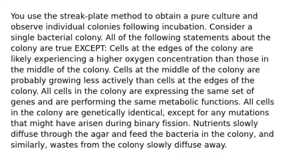 You use the streak-plate method to obtain a pure culture and observe individual colonies following incubation. Consider a single bacterial colony. All of the following statements about the colony are true EXCEPT: Cells at the edges of the colony are likely experiencing a higher oxygen concentration than those in the middle of the colony. Cells at the middle of the colony are probably growing less actively than cells at the edges of the colony. All cells in the colony are expressing the same set of genes and are performing the same metabolic functions. All cells in the colony are genetically identical, except for any mutations that might have arisen during binary fission. Nutrients slowly diffuse through the agar and feed the bacteria in the colony, and similarly, wastes from the colony slowly diffuse away.