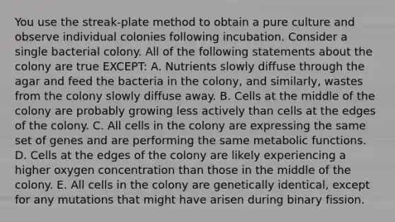 You use the streak-plate method to obtain a pure culture and observe individual colonies following incubation. Consider a single bacterial colony. All of the following statements about the colony are true EXCEPT: A. Nutrients slowly diffuse through the agar and feed the bacteria in the colony, and similarly, wastes from the colony slowly diffuse away. B. Cells at the middle of the colony are probably growing less actively than cells at the edges of the colony. C. All cells in the colony are expressing the same set of genes and are performing the same metabolic functions. D. Cells at the edges of the colony are likely experiencing a higher oxygen concentration than those in the middle of the colony. E. All cells in the colony are genetically identical, except for any mutations that might have arisen during binary fission.