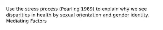 Use the stress process (Pearling 1989) to explain why we see disparities in health by sexual orientation and gender identity. Mediating Factors