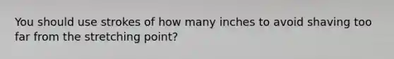 You should use strokes of how many inches to avoid shaving too far from the stretching point?