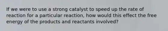 If we were to use a strong catalyst to speed up the rate of reaction for a particular reaction, how would this effect the free energy of the products and reactants involved?