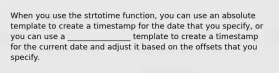 When you use the strtotime function, you can use an absolute template to create a timestamp for the date that you specify, or you can use a ________________ template to create a timestamp for the current date and adjust it based on the offsets that you specify.