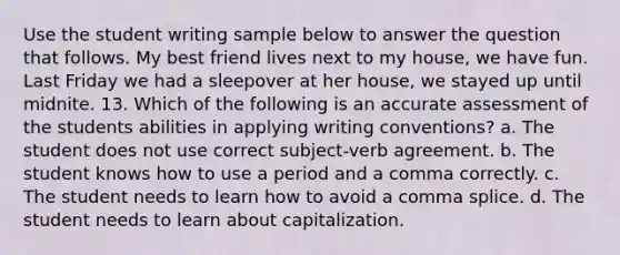 Use the student writing sample below to answer the question that follows. My best friend lives next to my house, we have fun. Last Friday we had a sleepover at her house, we stayed up until midnite. 13. Which of the following is an accurate assessment of the students abilities in applying writing conventions? a. The student does not use correct subject-verb agreement. b. The student knows how to use a period and a comma correctly. c. The student needs to learn how to avoid a comma splice. d. The student needs to learn about capitalization.