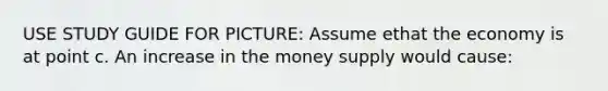 USE STUDY GUIDE FOR PICTURE: Assume ethat the economy is at point c. An increase in the money supply would cause: