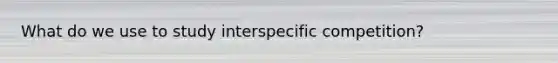 What do we use to study interspecific competition?