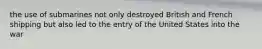 the use of submarines not only destroyed British and French shipping but also led to the entry of the United States into the war