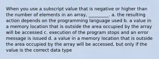 When you use a subscript value that is negative or higher than the number of elements in an array, _________. a. the resulting action depends on the programming language used b. a value in a memory location that is outside the area occupied by the array will be accessed c. execution of the program stops and an error message is issued d. a value in a memory location that is outside the area occupied by the array will be accessed, but only if the value is the correct data type