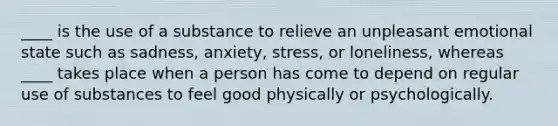 ____ is the use of a substance to relieve an unpleasant emotional state such as sadness, anxiety, stress, or loneliness, whereas ____ takes place when a person has come to depend on regular use of substances to feel good physically or psychologically.