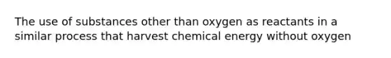 The use of substances other than oxygen as reactants in a similar process that harvest chemical energy without oxygen