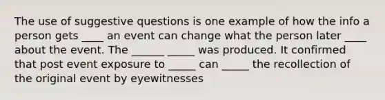 The use of suggestive questions is one example of how the info a person gets ____ an event can change what the person later ____ about the event. The ______ _____ was produced. It confirmed that post event exposure to _____ can _____ the recollection of the original event by eyewitnesses