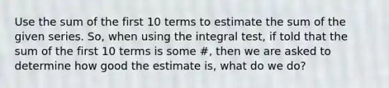 Use the sum of the first 10 terms to estimate the sum of the given series. So, when using the integral test, if told that the sum of the first 10 terms is some #, then we are asked to determine how good the estimate is, what do we do?