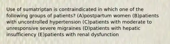 Use of sumatriptan is contraindicated in which one of the following groups of patients? (A)postpartum women (B)patients with uncontrolled hypertension (C)patients with moderate to unresponsive severe migraines (D)patients with hepatic insufficiency (E)patients with renal dysfunction