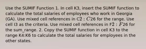 Use the SUMIF Function 1. In cell K3, insert the SUMIF function to calculate the total salaries of employees who work in Georgia (GA). Use mixed cell references in C2:C26 for the range. Use cell I3 as the criteria. Use mixed cell references in F2:F26 for the sum_range. 2. Copy the SUMIF function in cell K3 to the range K4:K6 to calculate the total salaries for employees in the other states.