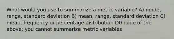 What would you use to summarize a metric variable? A) mode, range, standard deviation B) mean, range, standard deviation C) mean, frequency or percentage distribution D0 none of the above; you cannot summarize metric variables