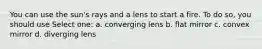 You can use the sun's rays and a lens to start a fire. To do so, you should use Select one: a. converging lens b. flat mirror c. convex mirror d. diverging lens