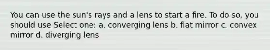 You can use the sun's rays and a lens to start a fire. To do so, you should use Select one: a. converging lens b. flat mirror c. convex mirror d. diverging lens