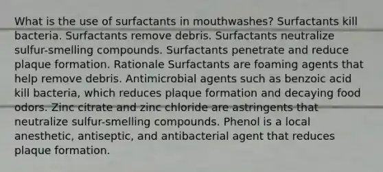 What is the use of surfactants in mouthwashes? Surfactants kill bacteria. Surfactants remove debris. Surfactants neutralize sulfur-smelling compounds. Surfactants penetrate and reduce plaque formation. Rationale Surfactants are foaming agents that help remove debris. Antimicrobial agents such as benzoic acid kill bacteria, which reduces plaque formation and decaying food odors. Zinc citrate and zinc chloride are astringents that neutralize sulfur-smelling compounds. Phenol is a local anesthetic, antiseptic, and antibacterial agent that reduces plaque formation.