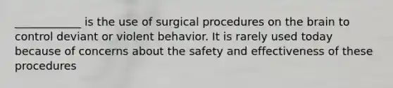 ____________ is the use of surgical procedures on the brain to control deviant or violent behavior. It is rarely used today because of concerns about the safety and effectiveness of these procedures