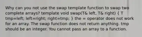 Why can you not use the swap template function to swap two complete arrays? template void swap(T& left, T& right) ( T tmp=left; left=right; right=tmp; ) the = operator does not work for an array. The swap function does not return anything. tmp should be an integer. You cannot pass an array to a function.