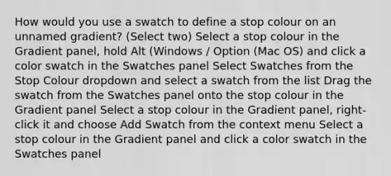 How would you use a swatch to define a stop colour on an unnamed gradient? (Select two) Select a stop colour in the Gradient panel, hold Alt (Windows / Option (Mac OS) and click a color swatch in the Swatches panel Select Swatches from the Stop Colour dropdown and select a swatch from the list Drag the swatch from the Swatches panel onto the stop colour in the Gradient panel Select a stop colour in the Gradient panel, right-click it and choose Add Swatch from the context menu Select a stop colour in the Gradient panel and click a color swatch in the Swatches panel