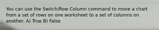 You can use the Switch/Row Column command to move a chart from a set of rows on one worksheet to a set of columns on another. A) True B) False