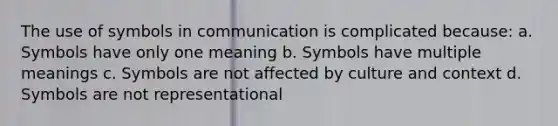 The use of symbols in communication is complicated because: a. Symbols have only one meaning b. Symbols have multiple meanings c. Symbols are not affected by culture and context d. Symbols are not representational