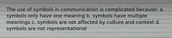 The use of symbols in communication is complicated because: a. symbols only have one meaning b. symbols have multiple meanings c. symbols are not affected by culture and context d. symbols are not representational