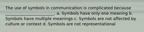 The use of symbols in communication is complicated because ________________________. a. Symbols have only one meaning b. Symbols have multiple meanings c. Symbols are not affected by culture or context d. Symbols are not representational