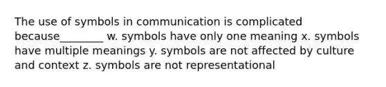 The use of symbols in communication is complicated because________ w. symbols have only one meaning x. symbols have multiple meanings y. symbols are not affected by culture and context z. symbols are not representational