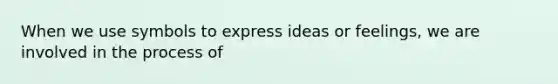 When we use symbols to express ideas or feelings, we are involved in the process of