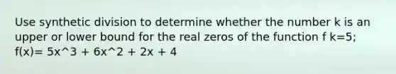 Use synthetic division to determine whether the number k is an upper or lower bound for the real zeros of the function f k=5; f(x)= 5x^3 + 6x^2 + 2x + 4