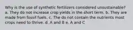 Why is the use of synthetic fertilizers considered unsustainable? a. They do not increase crop yields in the short term. b. They are made from fossil fuels. c. The do not contain the nutrients most crops need to thrive. d. A and B e. A and C