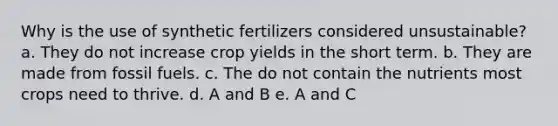 Why is the use of synthetic fertilizers considered unsustainable? a. They do not increase crop yields in the short term. b. They are made from fossil fuels. c. The do not contain the nutrients most crops need to thrive. d. A and B e. A and C