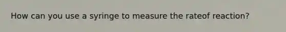 How can you use a syringe to measure the rateof reaction?