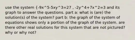 use the system {-9x^5-5xy^3=27 , -2y^4+7x^2=3 and its graph to answer the questions. part a: what is (are) the solution(s) of the system? part b: the graph of the system of equations shows only a portion of the graph of the system. are there other real solutions for this system that are not pictured? why or why not?