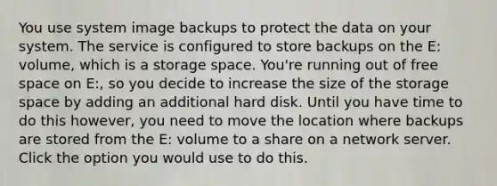 You use system image backups to protect the data on your system. The service is configured to store backups on the E: volume, which is a storage space. You're running out of free space on E:, so you decide to increase the size of the storage space by adding an additional hard disk. Until you have time to do this however, you need to move the location where backups are stored from the E: volume to a share on a network server. Click the option you would use to do this.