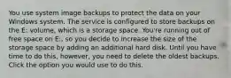 You use system image backups to protect the data on your Windows system. The service is configured to store backups on the E: volume, which is a storage space. You're running out of free space on E:, so you decide to increase the size of the storage space by adding an additional hard disk. Until you have time to do this, however, you need to delete the oldest backups. Click the option you would use to do this.