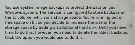 You use system image backups to protect the data on your Windows system. The service is configured to store backups on the E: volume, which is a storage space. You're running out of free space on E:, so you decide to increase the size of the storage space by adding an additional hard disk. Until you have time to do this, however, you need to delete the oldest backups. Click the option you would use to do this.