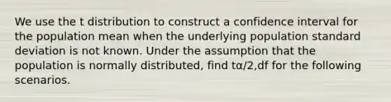 We use the t distribution to construct a confidence interval for the population mean when the underlying population standard deviation is not known. Under the assumption that the population is normally distributed, find tα/2,df for the following scenarios.