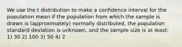 We use the t distribution to make a confidence interval for the population mean if the population from which the sample is drawn is (approximately) normally distributed, the population standard deviation is unknown, and the sample size is at least: 1) 30 2) 100 3) 50 4) 2