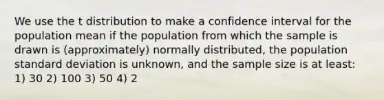 We use the t distribution to make a confidence interval for the population mean if the population from which the sample is drawn is (approximately) normally distributed, the population standard deviation is unknown, and the sample size is at least: 1) 30 2) 100 3) 50 4) 2