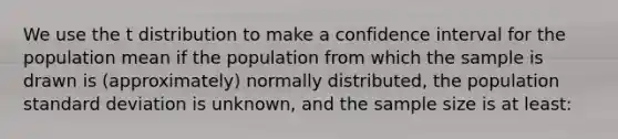 We use the t distribution to make a confidence interval for the population mean if the population from which the sample is drawn is (approximately) normally distributed, the population standard deviation is unknown, and the sample size is at least: